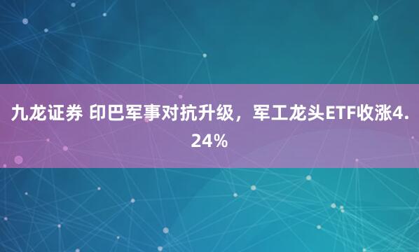 九龙证券 印巴军事对抗升级，军工龙头ETF收涨4.24%