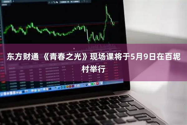 东方财通 《青春之光》现场课将于5月9日在百坭村举行