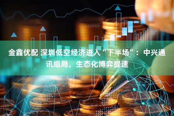 金鑫优配 深圳低空经济进入“下半场”：中兴通讯组局，生态化博弈提速