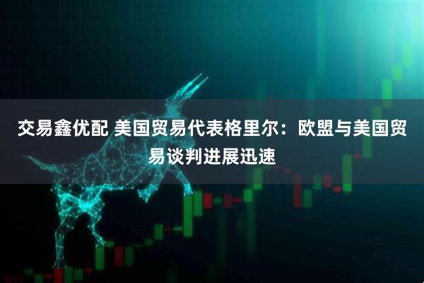 交易鑫优配 美国贸易代表格里尔：欧盟与美国贸易谈判进展迅速