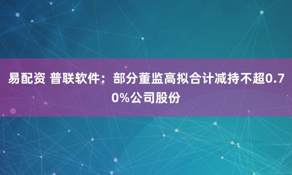 易配资 普联软件：部分董监高拟合计减持不超0.70%公司股份