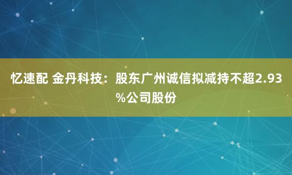 忆速配 金丹科技：股东广州诚信拟减持不超2.93%公司股份