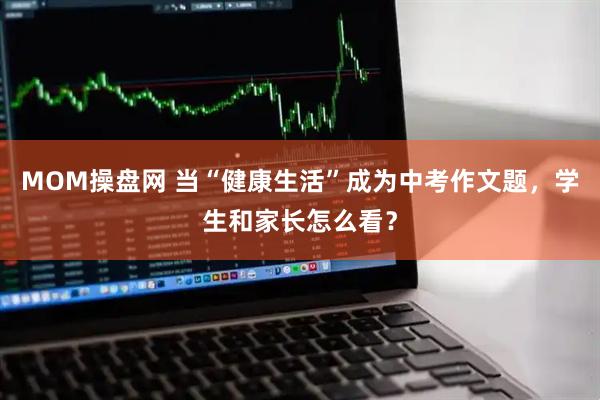 MOM操盘网 当“健康生活”成为中考作文题，学生和家长怎么看？
