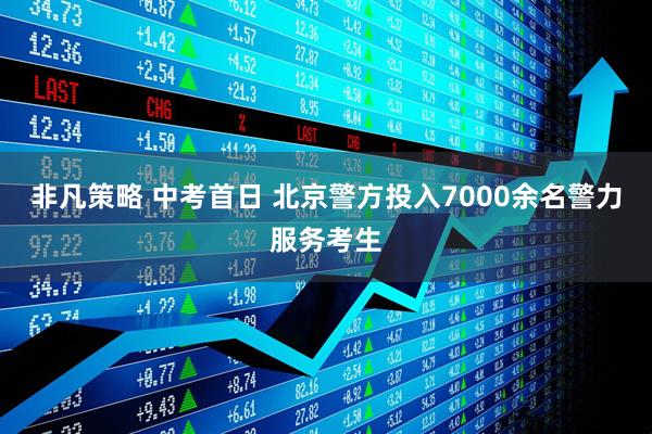 非凡策略 中考首日 北京警方投入7000余名警力服务考生