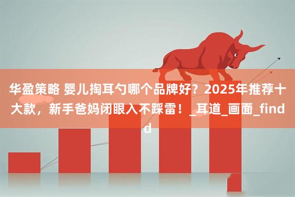 华盈策略 婴儿掏耳勺哪个品牌好？2025年推荐十大款，新手爸妈闭眼入不踩雷！_耳道_画面_find