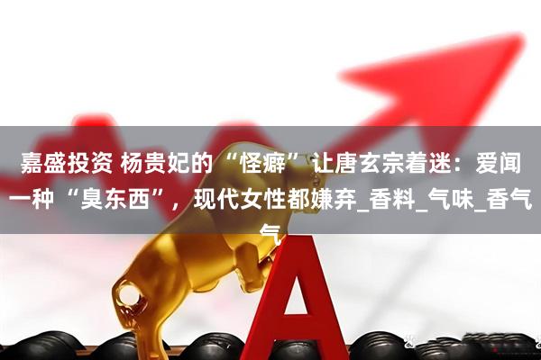 嘉盛投资 杨贵妃的 “怪癖” 让唐玄宗着迷：爱闻一种 “臭东西”，现代女性都嫌弃_香料_气味_香气