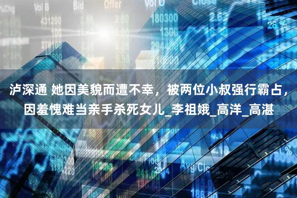 泸深通 她因美貌而遭不幸，被两位小叔强行霸占，因羞愧难当亲手杀死女儿_李祖娥_高洋_高湛