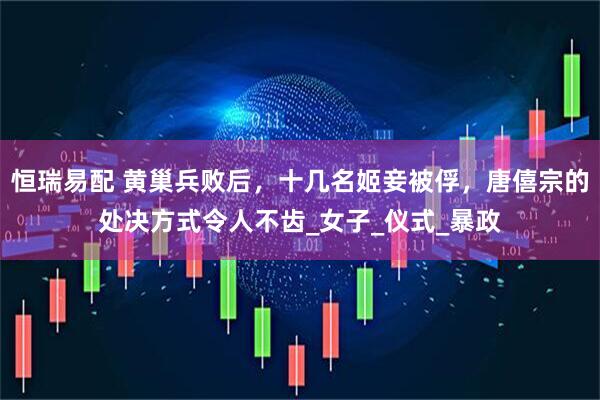 恒瑞易配 黄巢兵败后，十几名姬妾被俘，唐僖宗的处决方式令人不齿_女子_仪式_暴政