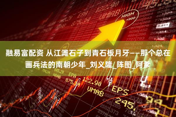 融易富配资 从江滩石子到青石板月牙——那个总在画兵法的南朝少年_刘义隆_阵图_阿爹