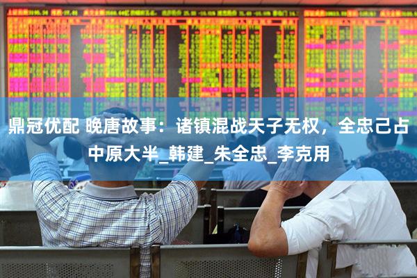 鼎冠优配 晚唐故事：诸镇混战天子无权，全忠己占中原大半_韩建_朱全忠_李克用