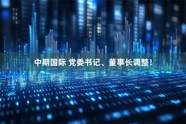 中期国际 党委书记、董事长调整！