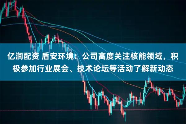 亿润配资 盾安环境：公司高度关注核能领域，积极参加行业展会、技术论坛等活动了解新动态
