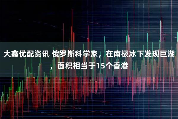 大鑫优配资讯 俄罗斯科学家，在南极冰下发现巨湖，面积相当于15个香港