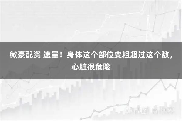 微豪配资 速量！身体这个部位变粗超过这个数，心脏很危险