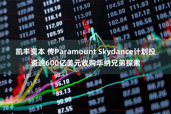 凯丰资本 传Paramount Skydance计划投资逾600亿美元收购华纳兄弟探索