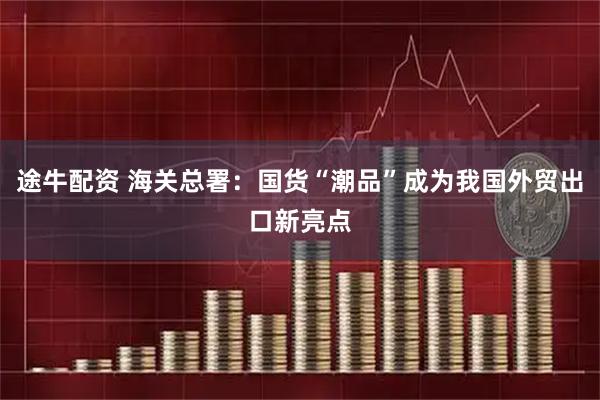 途牛配资 海关总署：国货“潮品”成为我国外贸出口新亮点