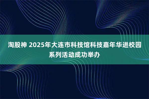 淘股神 2025年大连市科技馆科技嘉年华进校园系列活动成功举办