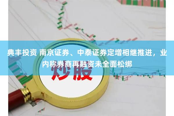 典丰投资 南京证券、中泰证券定增相继推进，业内称券商再融资未全面松绑