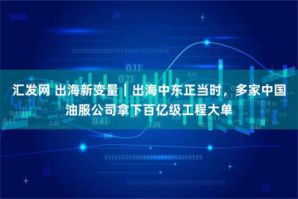 汇发网 出海新变量｜出海中东正当时，多家中国油服公司拿下百亿级工程大单