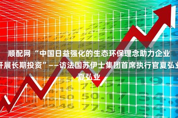 顺配网 “中国日益强化的生态环保理念助力企业开展长期投资”——访法国苏伊士集团首席执行官夏弘业