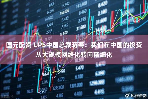 国元配资 UPS中国总裁蒋骞：我们在中国的投资从大规模网络化转向精细化