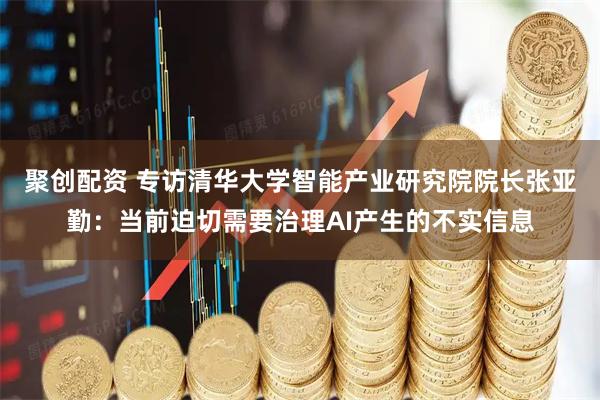 聚创配资 专访清华大学智能产业研究院院长张亚勤：当前迫切需要治理AI产生的不实信息