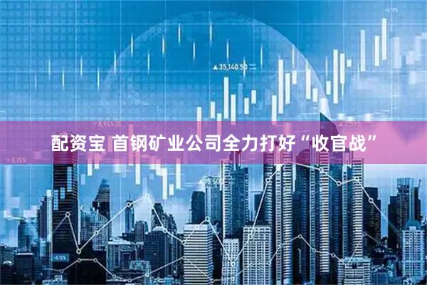 配资宝 首钢矿业公司全力打好“收官战”