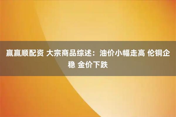 赢赢顺配资 大宗商品综述：油价小幅走高 伦铜企稳 金价下跌