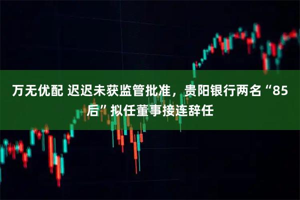 万无优配 迟迟未获监管批准，贵阳银行两名“85后”拟任董事接连辞任