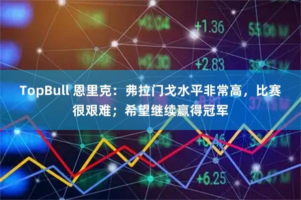 TopBull 恩里克：弗拉门戈水平非常高，比赛很艰难；希望继续赢得冠军