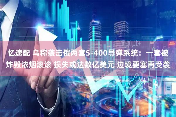 忆速配 乌称袭击俄两套S-400导弹系统：一套被炸毁浓烟滚滚 损失或达数亿美元 边境要塞再受袭