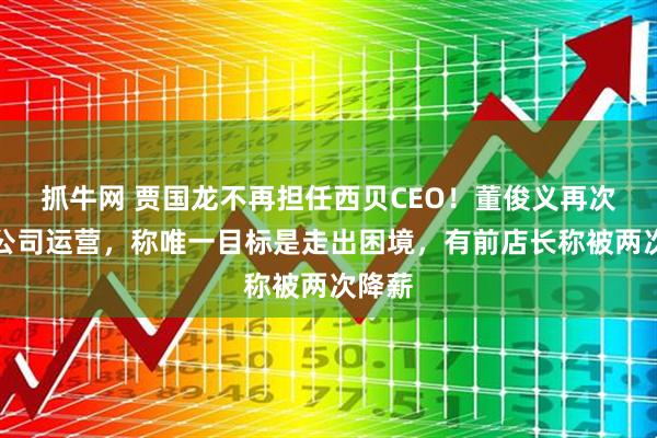 抓牛网 贾国龙不再担任西贝CEO！董俊义再次接手公司运营，称唯一目标是走出困境，有前店长称被两次降薪